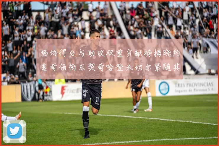 场均得分与助攻双重贡献榜揭晓约基奇领衔东契奇哈登米切尔紧随其后