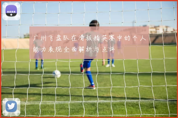 广州飞盘队在滑板精英赛中的个人能力表现全面解析与点评