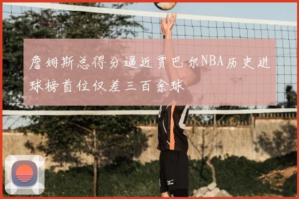 詹姆斯总得分逼近贾巴尔NBA历史进球榜首位仅差三百余球