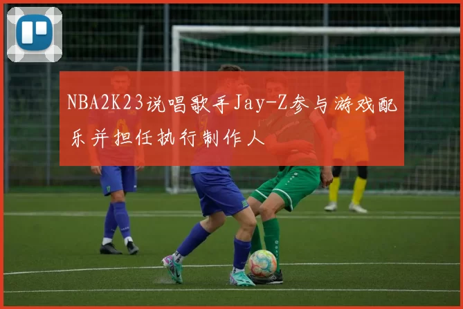NBA2K23说唱歌手Jay-Z参与游戏配乐并担任执行制作人