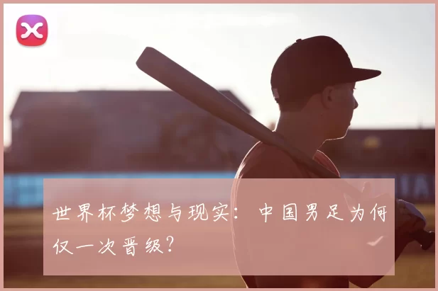 世界杯梦想与现实:中国男足为何仅一次晋级?