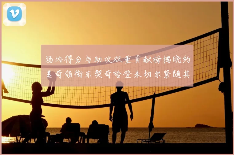 场均得分与助攻双重贡献榜揭晓约基奇领衔东契奇哈登米切尔紧随其后
