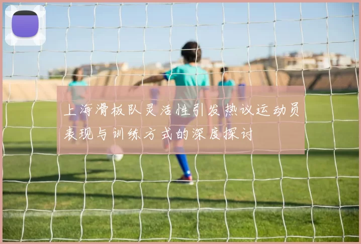上海滑板队灵活性引发热议运动员表现与训练方式的深度探讨