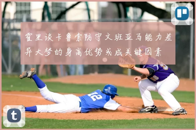 霍里谈卡鲁索防守文班亚马能力差异大梦的身高优势或成关键因素