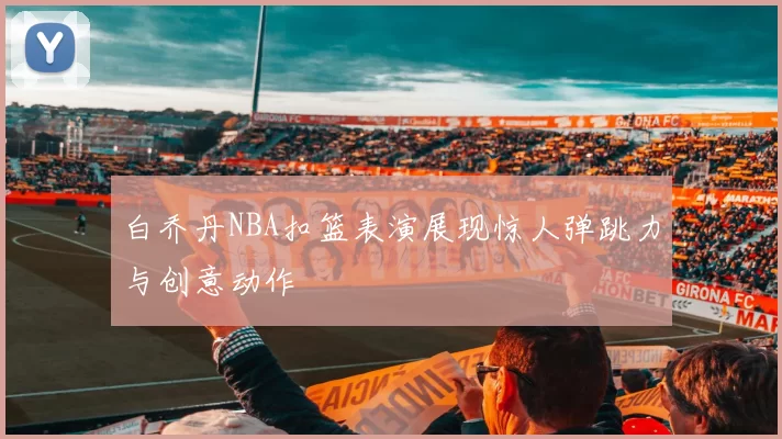 白乔丹NBA扣篮表演展现惊人弹跳力与创意动作