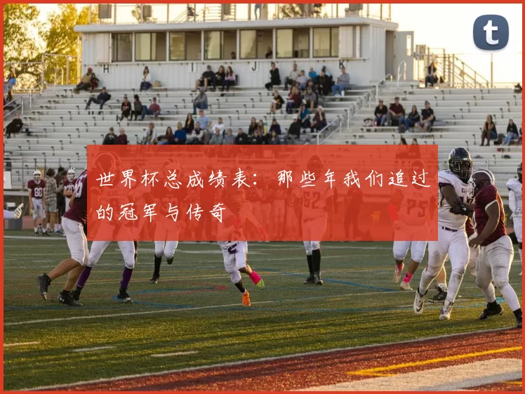 世界杯总成绩表:那些年我们追过的冠军与传奇