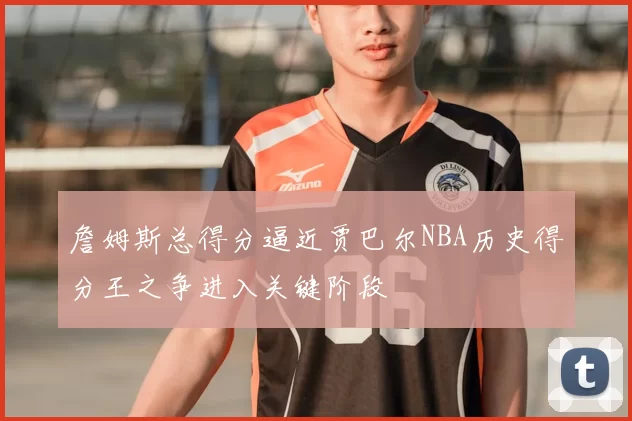 詹姆斯总得分逼近贾巴尔NBA历史得分王之争进入关键阶段
