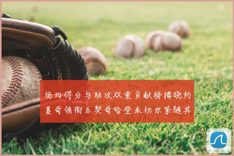 场均得分与助攻双重贡献榜揭晓约基奇领衔东契奇哈登米切尔紧随其后