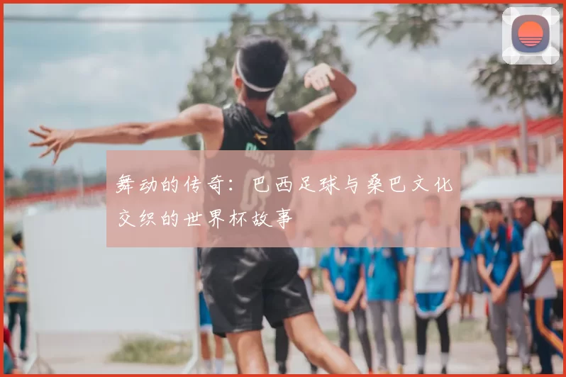 舞动的传奇：巴西足球与桑巴文化交织的世界杯故事