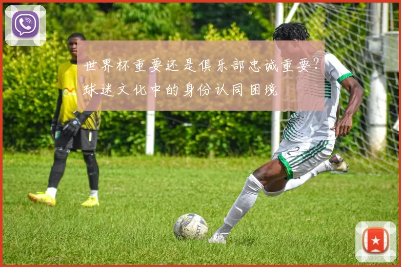 世界杯重要还是俱乐部忠诚重要?球迷文化中的身份认同困境