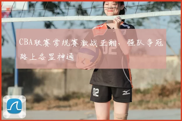 CBA联赛常规赛激战正酣,强队争冠路上各显神通
