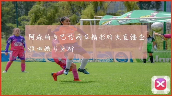 阿森纳与巴伦西亚精彩对决直播全程回顾与分析