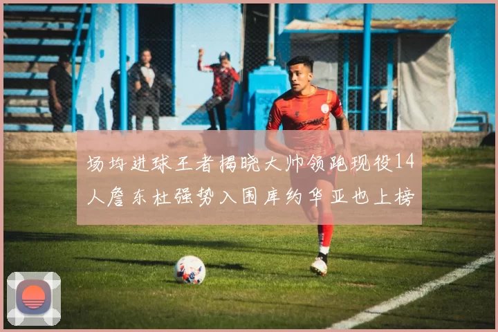 场均进球王者揭晓大帅领跑现役14人詹东杜强势入围库约华亚也上榜