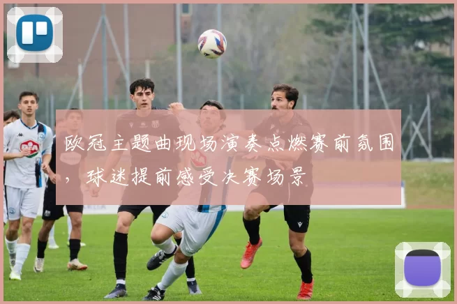 欧冠主题曲现场演奏点燃赛前氛围,球迷提前感受决赛场景