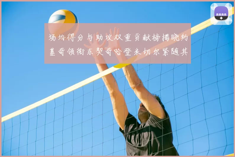 场均得分与助攻双重贡献榜揭晓约基奇领衔东契奇哈登米切尔紧随其后