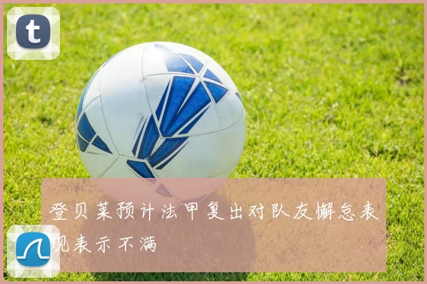 登贝莱预计法甲复出对队友懈怠表现表示不满