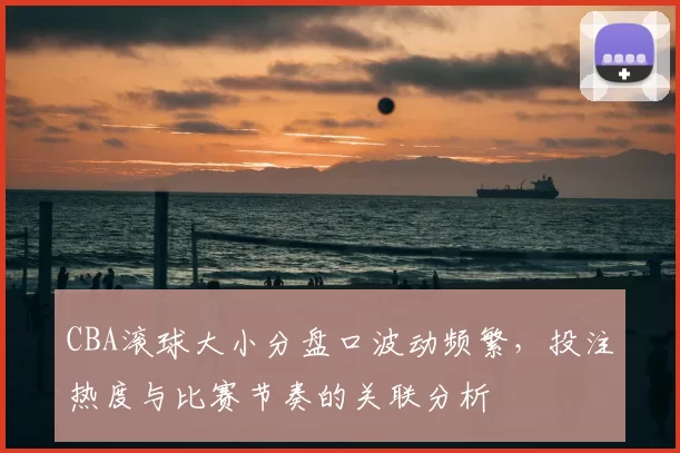 CBA滚球大小分盘口波动频繁,投注热度与比赛节奏的关联分析