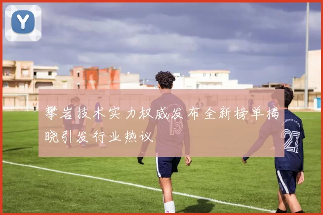 攀岩技术实力权威发布全新榜单揭晓引发行业热议