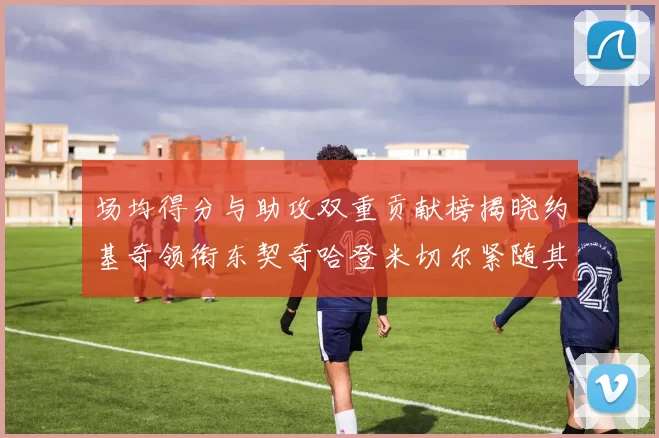 场均得分与助攻双重贡献榜揭晓约基奇领衔东契奇哈登米切尔紧随其后