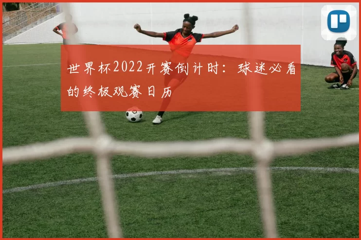世界杯2022开赛倒计时:球迷必看的终极观赛日历