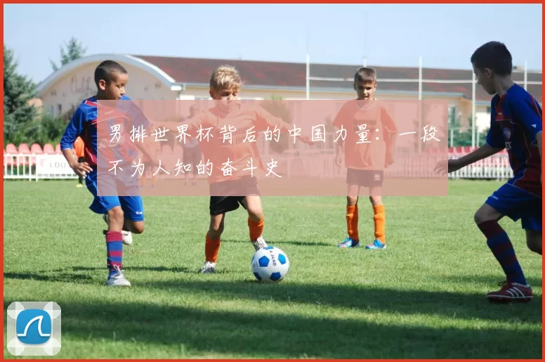 男排世界杯背后的中国力量：一段不为人知的奋斗史