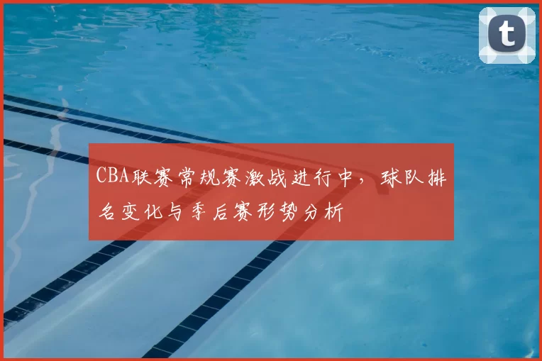 CBA联赛常规赛激战进行中,球队排名变化与季后赛形势分析