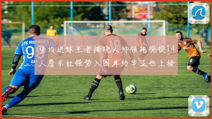 场均进球王者揭晓大帅领跑现役14人詹东杜强势入围库约华亚也上榜