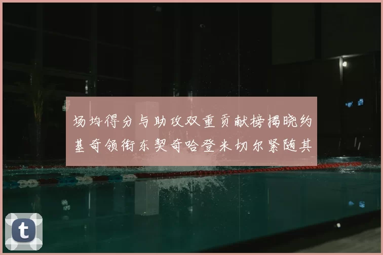 场均得分与助攻双重贡献榜揭晓约基奇领衔东契奇哈登米切尔紧随其后