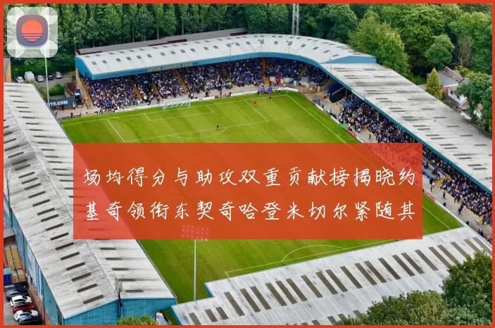 场均得分与助攻双重贡献榜揭晓约基奇领衔东契奇哈登米切尔紧随其后