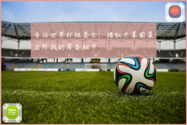 专访世界杯组委会:揭秘开幕前最后阶段的筹备细节