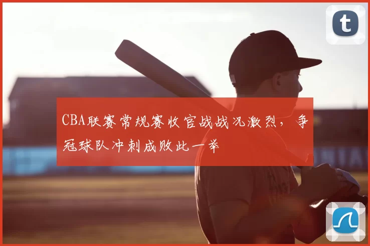 CBA联赛常规赛收官战战况激烈,争冠球队冲刺成败此一举