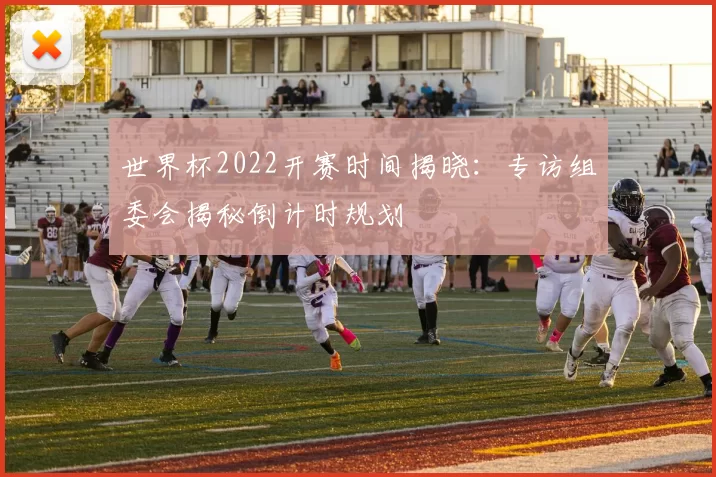 世界杯2022开赛时间揭晓:专访组委会揭秘倒计时规划