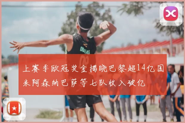 上赛季欧冠奖金揭晓巴黎超14亿国米阿森纳巴萨等七队收入破亿