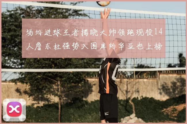 场均进球王者揭晓大帅领跑现役14人詹东杜强势入围库约华亚也上榜