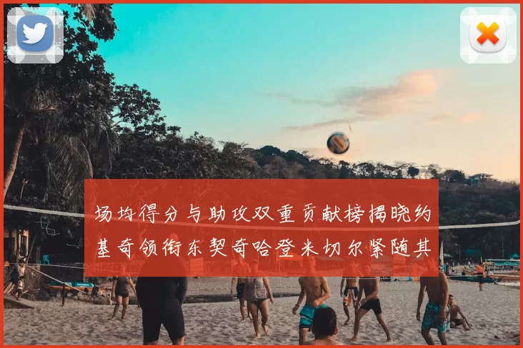 场均得分与助攻双重贡献榜揭晓约基奇领衔东契奇哈登米切尔紧随其后