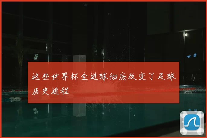 这些世界杯全进球彻底改变了足球历史进程