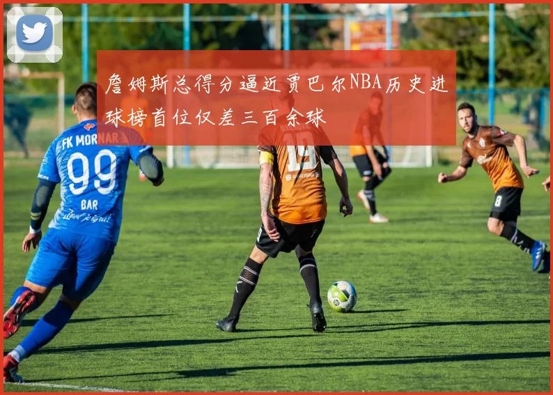 詹姆斯总得分逼近贾巴尔NBA历史进球榜首位仅差三百余球