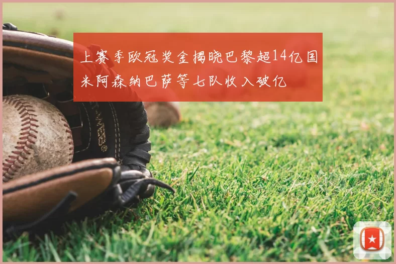 上赛季欧冠奖金揭晓巴黎超14亿国米阿森纳巴萨等七队收入破亿