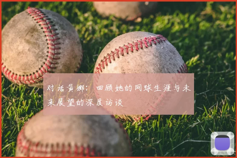 对话黄娜:回顾她的网球生涯与未来展望的深度访谈