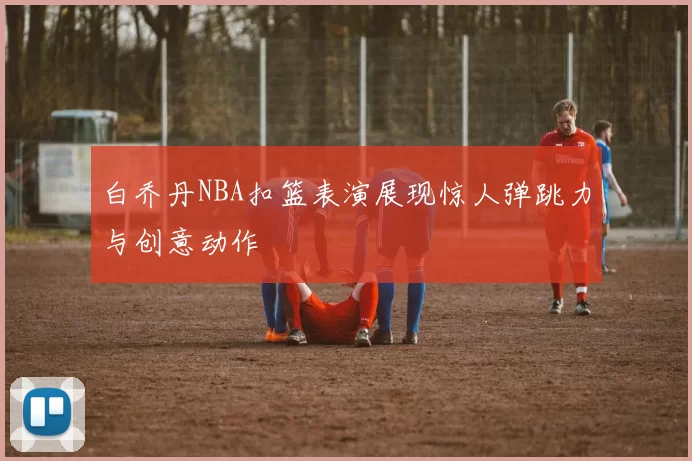 白乔丹NBA扣篮表演展现惊人弹跳力与创意动作