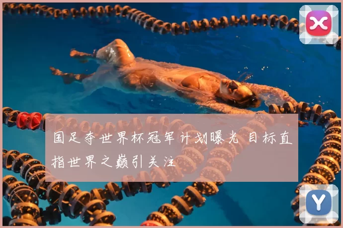 国足夺世界杯冠军计划曝光 目标直指世界之巅引关注