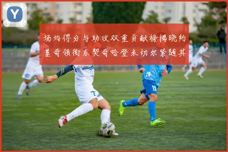 场均得分与助攻双重贡献榜揭晓约基奇领衔东契奇哈登米切尔紧随其后