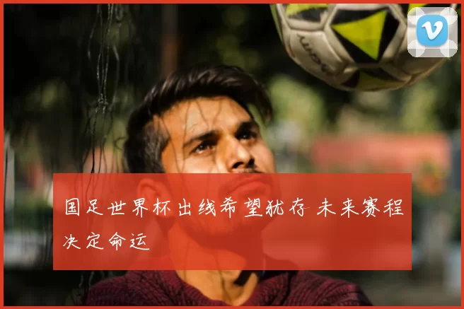 国足世界杯出线希望犹存 未来赛程决定命运