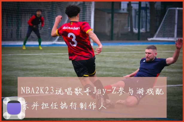 NBA2K23说唱歌手Jay-Z参与游戏配乐并担任执行制作人