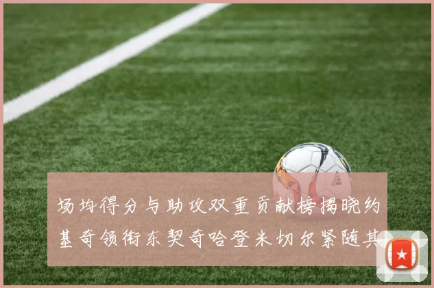 场均得分与助攻双重贡献榜揭晓约基奇领衔东契奇哈登米切尔紧随其后