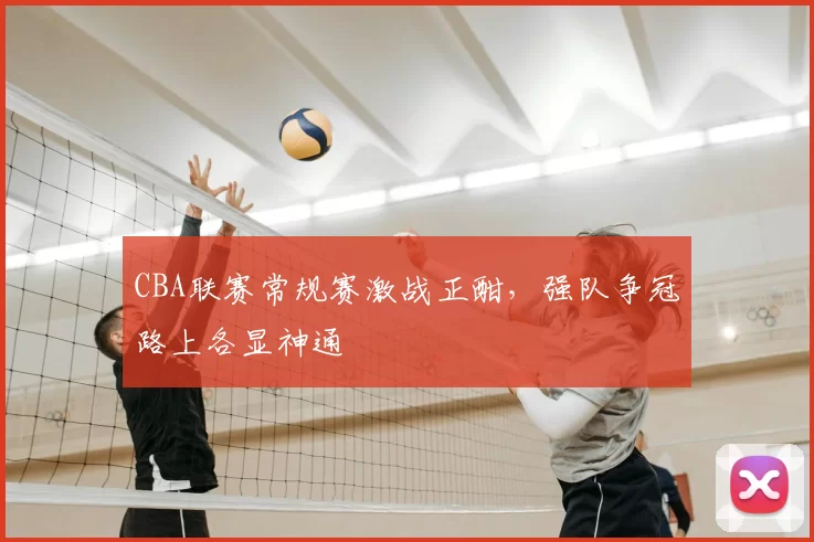 CBA联赛常规赛激战正酣,强队争冠路上各显神通
