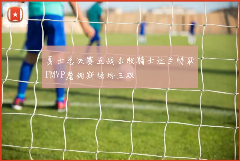 勇士总决赛五战击败骑士杜兰特获FMVP詹姆斯场均三双