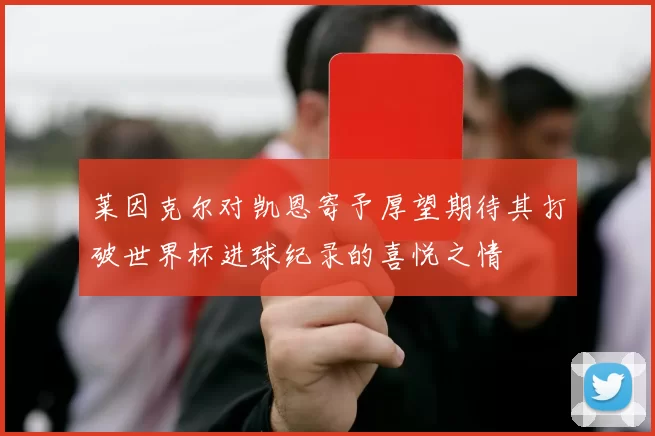 莱因克尔对凯恩寄予厚望期待其打破世界杯进球纪录的喜悦之情