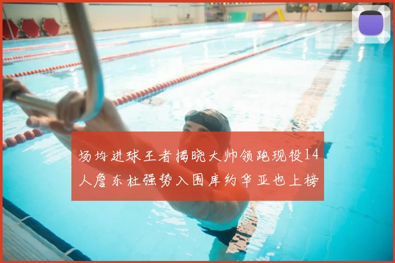 场均进球王者揭晓大帅领跑现役14人詹东杜强势入围库约华亚也上榜