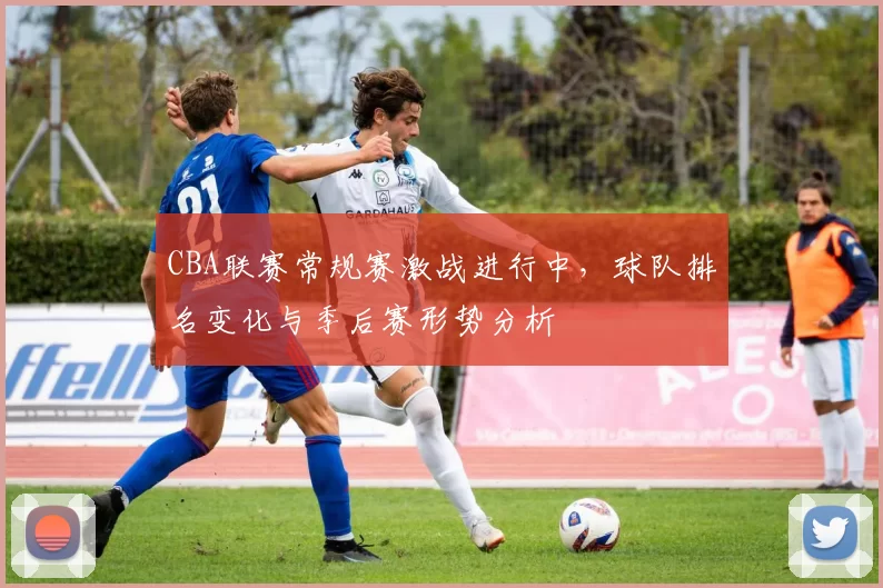 CBA联赛常规赛激战进行中,球队排名变化与季后赛形势分析